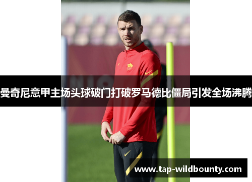 曼奇尼意甲主场头球破门打破罗马德比僵局引发全场沸腾 曼奇尼意甲主场头球破门打破罗马德比僵局引发全场沸腾