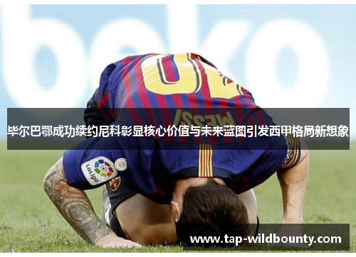 毕尔巴鄂成功续约尼科彰显核心价值与未来蓝图引发西甲格局新想象 毕尔巴鄂成功续约尼科彰显核心价值与未来蓝图引发西甲格局新想象