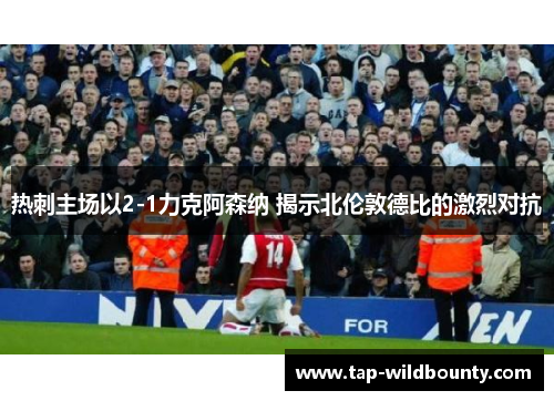 热刺主场以2-1力克阿森纳 揭示北伦敦德比的激烈对抗