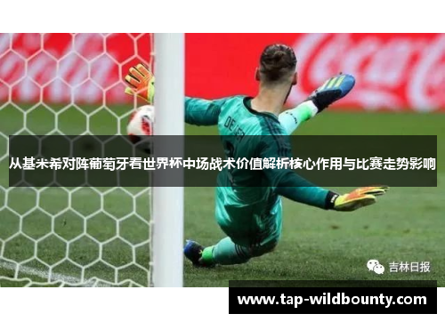 从基米希对阵葡萄牙看世界杯中场战术价值解析核心作用与比赛走势影响 从基米希对阵葡萄牙看世界杯中场战术价值解析核心作用与比赛走势影响