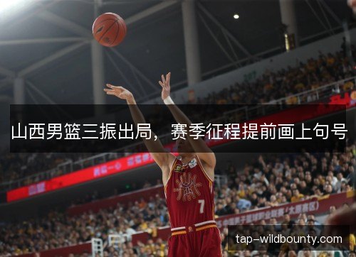 山西男篮三振出局,赛季征程提前画上句号 山西男篮三振出局,赛季征程提前画上句号